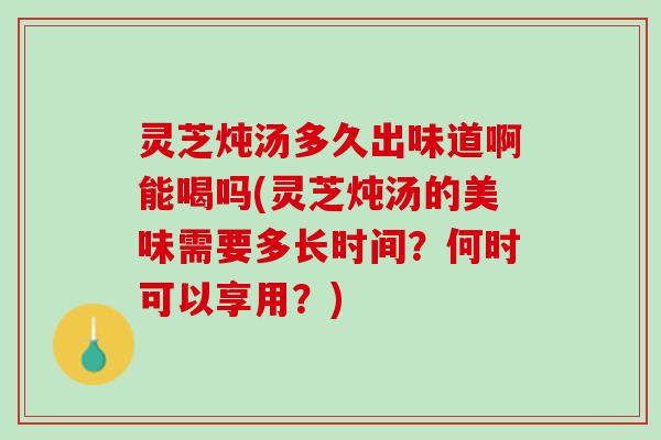 灵芝炖汤多久出味道啊能喝吗(灵芝炖汤的美味需要多长时间？何时可以享用？)