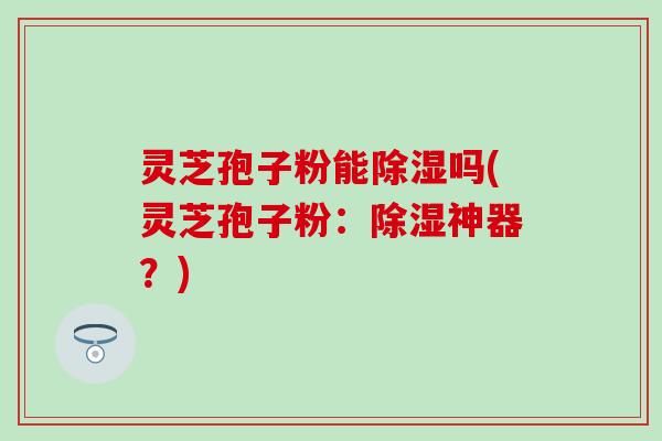 灵芝孢子粉能除湿吗(灵芝孢子粉：除湿神器？)