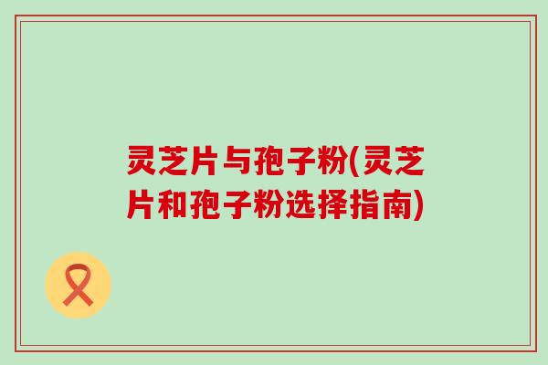 灵芝片与孢子粉(灵芝片和孢子粉选择指南)
