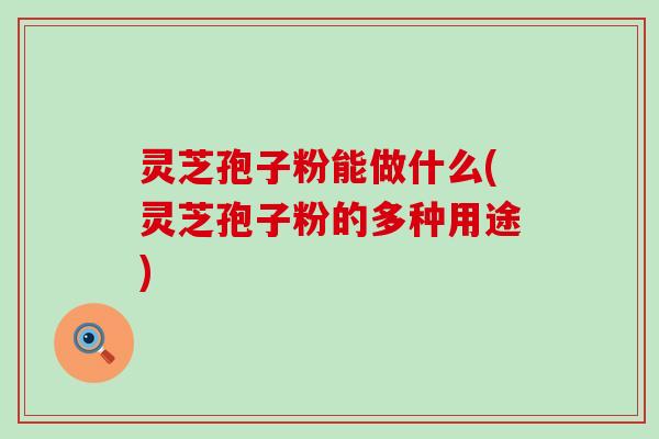 灵芝孢子粉能做什么(灵芝孢子粉的多种用途)