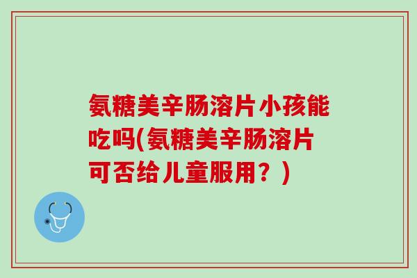 氨糖美辛肠溶片小孩能吃吗(氨糖美辛肠溶片可否给儿童服用？)
