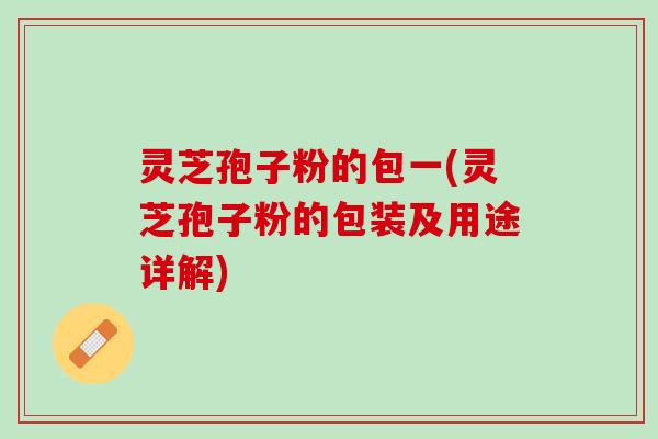 灵芝孢子粉的包一(灵芝孢子粉的包装及用途详解)