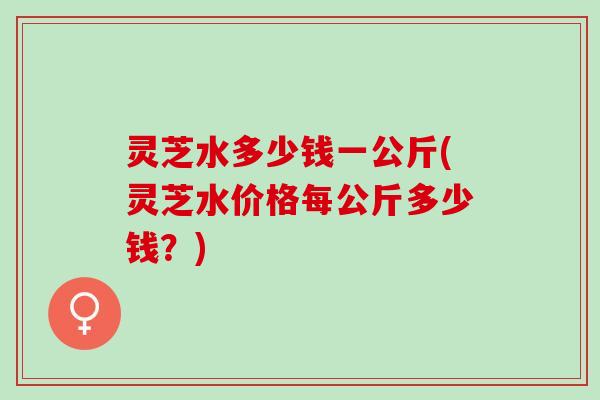 灵芝水多少钱一公斤(灵芝水价格每公斤多少钱？)