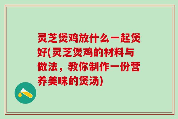 灵芝煲鸡放什么一起煲好(灵芝煲鸡的材料与做法，教你制作一份营养美味的煲汤)