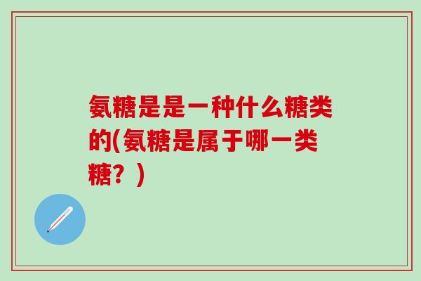 氨糖是是一种什么糖类的(氨糖是属于哪一类糖？)