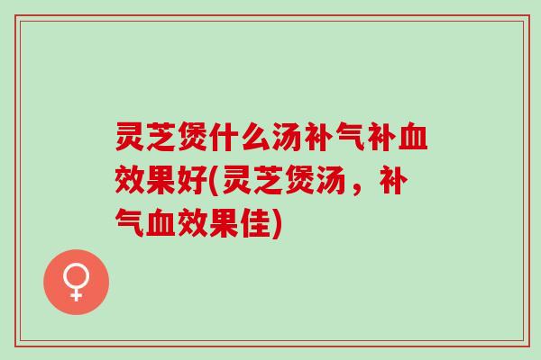 灵芝煲什么汤补气补血效果好(灵芝煲汤，补气血效果佳)