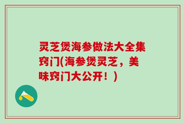 灵芝煲海参做法大全集窍门(海参煲灵芝，美味窍门大公开！)