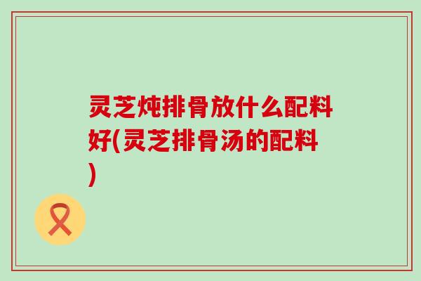 灵芝炖排骨放什么配料好(灵芝排骨汤的配料)