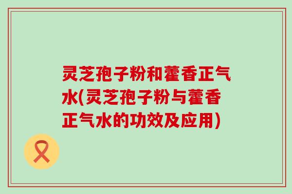 灵芝孢子粉和藿香正气水(灵芝孢子粉与藿香正气水的功效及应用)