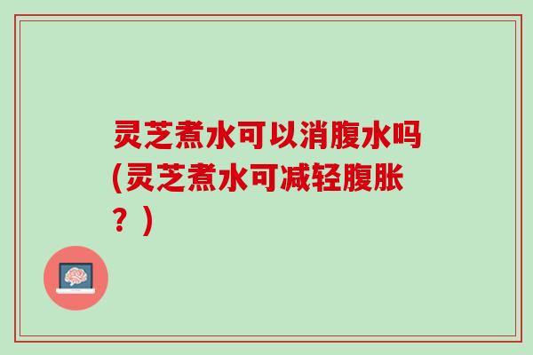 灵芝煮水可以消腹水吗(灵芝煮水可减轻腹胀？)