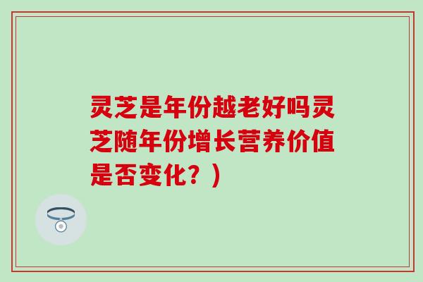 灵芝是年份越老好吗灵芝随年份增长营养价值是否变化？)