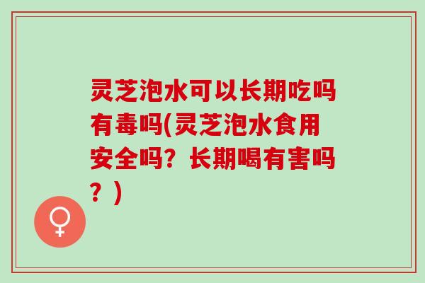 灵芝泡水可以长期吃吗有毒吗(灵芝泡水食用安全吗？长期喝有害吗？)