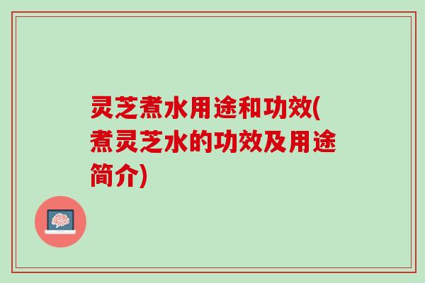 灵芝煮水用途和功效(煮灵芝水的功效及用途简介)