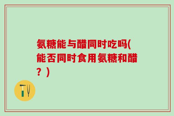 氨糖能与醋同时吃吗(能否同时食用氨糖和醋？)