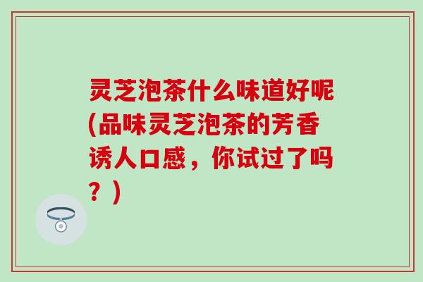 灵芝泡茶什么味道好呢(品味灵芝泡茶的芳香诱人口感，你试过了吗？)