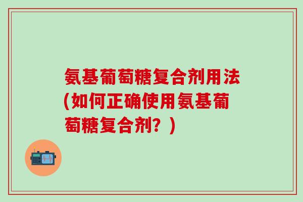 氨基葡萄糖复合剂用法(如何正确使用氨基葡萄糖复合剂？)