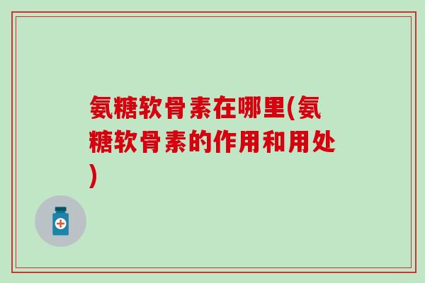 氨糖软骨素在哪里(氨糖软骨素的作用和用处)