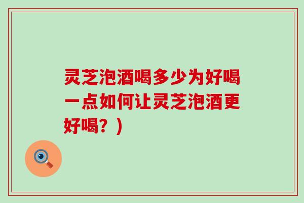 灵芝泡酒喝多少为好喝一点如何让灵芝泡酒更好喝？)