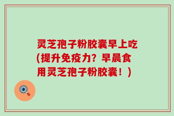 灵芝孢子粉胶囊早上吃(提升免疫力？早晨食用灵芝孢子粉胶囊！)