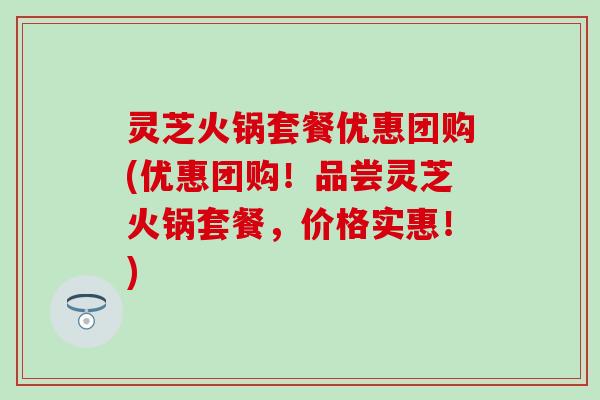 灵芝火锅套餐优惠团购(优惠团购！品尝灵芝火锅套餐，价格实惠！)