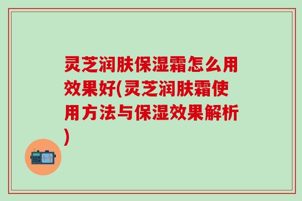 灵芝润肤保湿霜怎么用效果好(灵芝润肤霜使用方法与保湿效果解析)