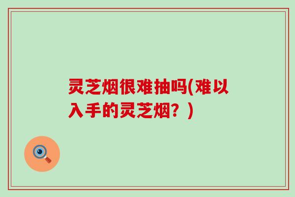 灵芝烟很难抽吗(难以入手的灵芝烟？)