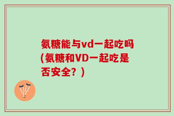 氨糖能与vd一起吃吗(氨糖和VD一起吃是否安全？)