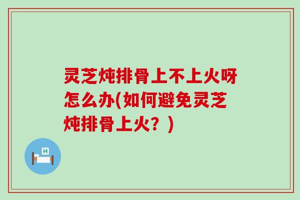 灵芝炖排骨上不上火呀怎么办(如何避免灵芝炖排骨上火？)