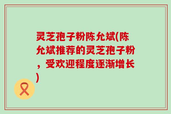 灵芝孢子粉陈允斌(陈允斌推荐的灵芝孢子粉，受欢迎程度逐渐增长)