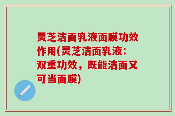 灵芝洁面乳液面膜功效作用(灵芝洁面乳液：双重功效，既能洁面又可当面膜)