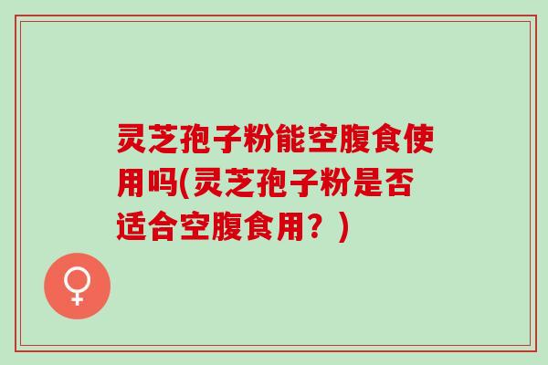 灵芝孢子粉能空腹食使用吗(灵芝孢子粉是否适合空腹食用？)