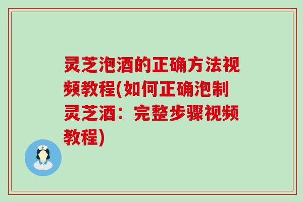 灵芝泡酒的正确方法视频教程(如何正确泡制灵芝酒：完整步骤视频教程)