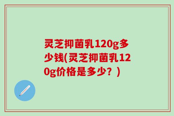 灵芝抑菌乳120g多少钱(灵芝抑菌乳120g价格是多少?) 灵芝抑菌乳120g多少钱(灵芝抑菌乳120g价格是多少?)