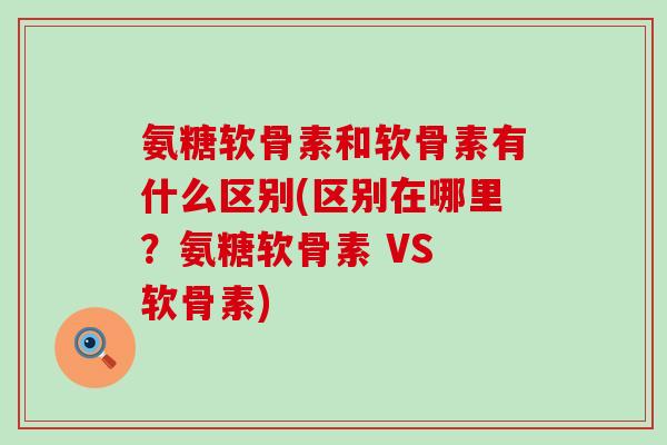氨糖软骨素和软骨素有什么区别(区别在哪里？氨糖软骨素 VS 软骨素)