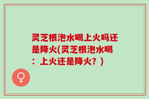 灵芝根泡水喝上火吗还是降火(灵芝根泡水喝：上火还是降火？)