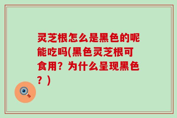 灵芝根怎么是黑色的呢能吃吗(黑色灵芝根可食用？为什么呈现黑色？)