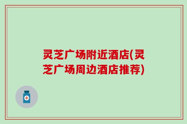 灵芝广场附近酒店(灵芝广场周边酒店推荐)