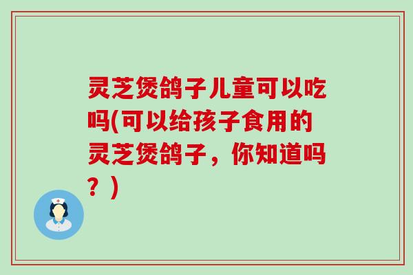 灵芝煲鸽子儿童可以吃吗(可以给孩子食用的灵芝煲鸽子，你知道吗？)