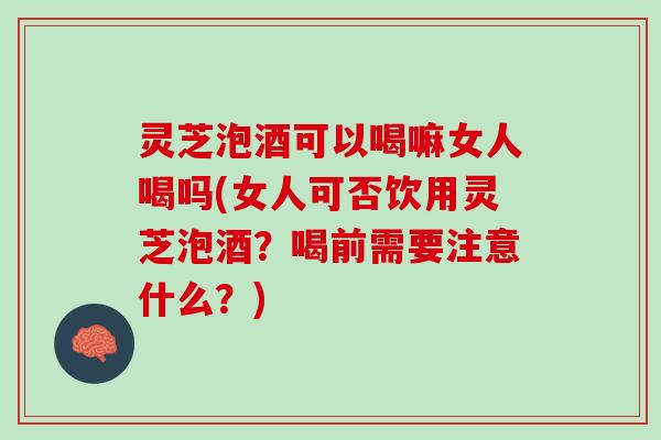 灵芝泡酒可以喝嘛女人喝吗(女人可否饮用灵芝泡酒？喝前需要注意什么？)