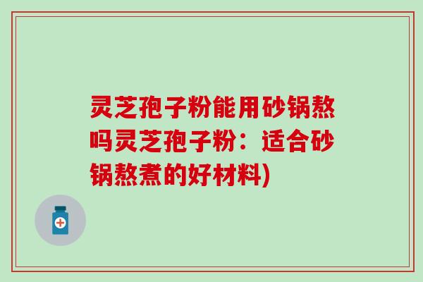灵芝孢子粉能用砂锅熬吗灵芝孢子粉：适合砂锅熬煮的好材料)