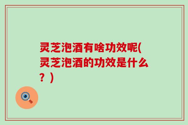 灵芝泡酒有啥功效呢(灵芝泡酒的功效是什么？)