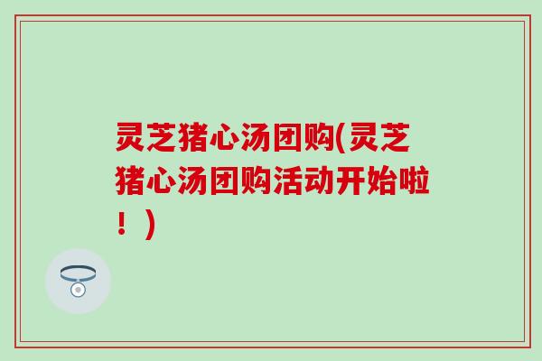 灵芝猪心汤团购(灵芝猪心汤团购活动开始啦！)