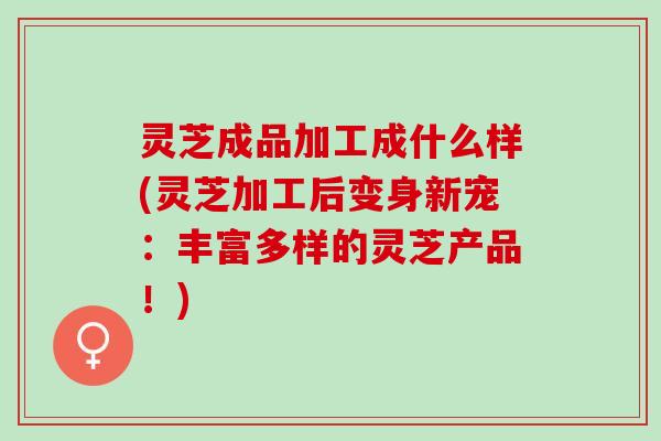 灵芝成品加工成什么样(灵芝加工后变身新宠：丰富多样的灵芝产品！)
