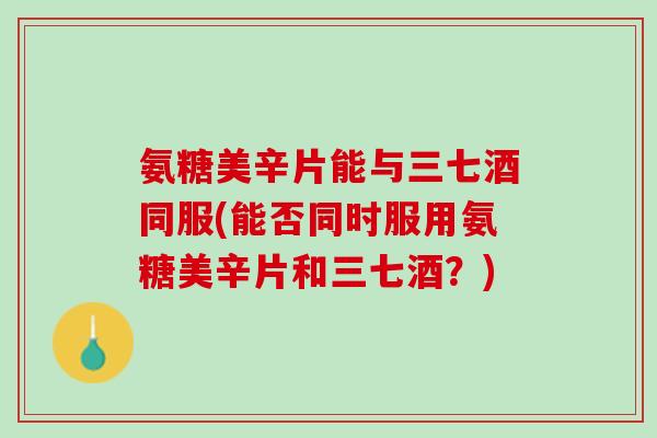 氨糖美辛片能与三七酒同服(能否同时服用氨糖美辛片和三七酒？)