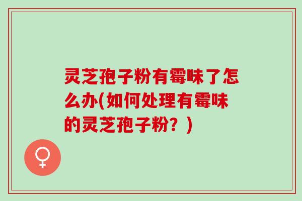 灵芝孢子粉有霉味了怎么办(如何处理有霉味的灵芝孢子粉？)