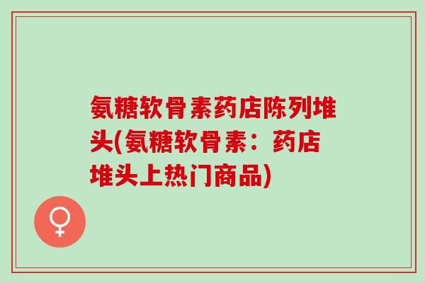 氨糖软骨素药店陈列堆头(氨糖软骨素：药店堆头上热门商品)