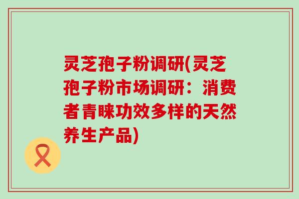 灵芝孢子粉调研(灵芝孢子粉市场调研：消费者青睐功效多样的天然养生产品)