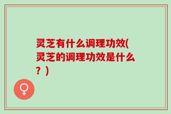 灵芝有什么调理功效(灵芝的调理功效是什么？)