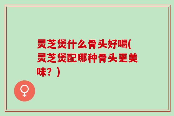 灵芝煲什么骨头好喝(灵芝煲配哪种骨头更美味？)