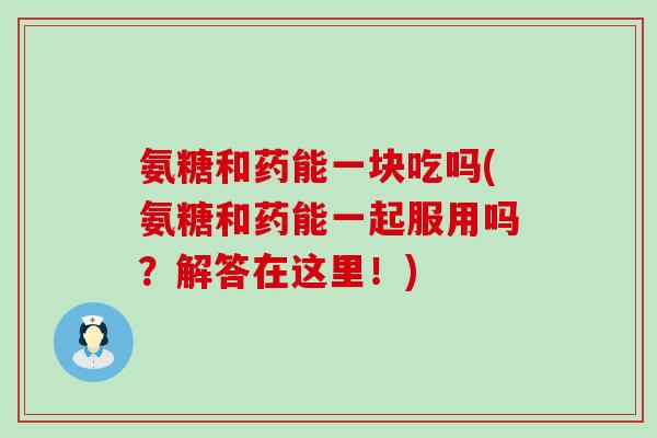 氨糖和药能一块吃吗(氨糖和药能一起服用吗?解答在这里!) 氨糖和药能一块吃吗(氨糖和药能一起服用吗?解答在这里!)